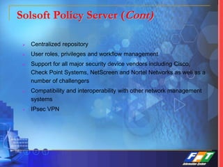 Solsoft Policy Server (Cont)
 Centralized repository
 User roles, privileges and workflow management
 Support for all major security device vendors including Cisco,
Check Point Systems, NetScreen and Nortel Networks as well as a
number of challengers
 Compatibility and interoperability with other network management
systems
 IPsec VPN
 
