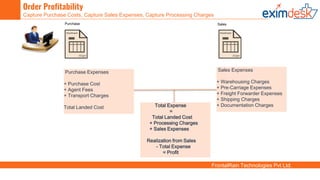 FrontalRain Technologies Pvt Ltd.
Order Profitability
Capture Purchase Costs, Capture Sales Expenses, Capture Processing Charges
Purchase Expenses
+ Purchase Cost
+ Agent Fees
+ Transport Charges
Total Landed Cost
Purchase Sales
Sales Expenses
+ Warehousing Charges
+ Pre-Carriage Expenses
+ Freight Forwarder Expenses
+ Shipping Charges
+ Documentation ChargesTotal Expense
=
Total Landed Cost
+ Processing Charges
+ Sales Expenses
Realization from Sales
- Total Expense
= Profit
 
