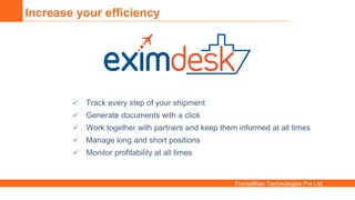 FrontalRain Technologies Pvt Ltd.
Increase your efficiency
 Track every step of your shipment
 Generate documents with a click
 Work together with partners and keep them informed at all times
 Manage long and short positions
 Monitor profitability at all times
 