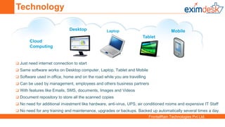 FrontalRain Technologies Pvt Ltd.
Desktop Laptop
Tablet
Mobile
Cloud
Computing
 Just need internet connection to start
 Same software works on Desktop computer, Laptop, Tablet and Mobile
 Software used in office, home and on the road while you are travelling
 Can be used by management, employees and others business partners
 With features like Emails, SMS, documents, Images and Videos
 Document repository to store all the scanned copies
 No need for additional investment like hardware, anti-virus, UPS, air conditioned rooms and expensive IT Staff
 No need for any training and maintenance, upgrades or backups. Backed up automatically several times a day.
Technology
 