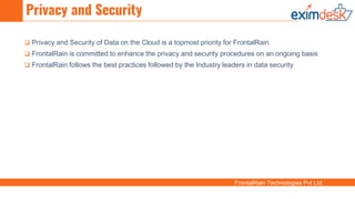 FrontalRain Technologies Pvt Ltd.
Privacy and Security
 Privacy and Security of Data on the Cloud is a topmost priority for FrontalRain
 FrontalRain is committed to enhance the privacy and security procedures on an ongoing basis
 FrontalRain follows the best practices followed by the Industry leaders in data security
 