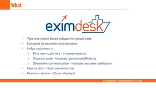 FrontalRain Technologies Pvt Ltd.
 Web and mobile based software for global trade
 Designed for exporters and importers
 Helps customers to
 Find new customers - Increase revenue
 Organize work - Increase operational efficiency
 Streamline communication - Increase customer satisfaction
 Free to start – Basic version is free
 Premium version – $5 per shipment
What
 