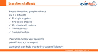 FrontalRain Technologies Pvt Ltd.
Execution challenge
Buyers are ready to give you a chance
But it is difficult to
 Find right suppliers
 Find quality products
 Coordinate with partners
 To control costs
 To deliver on time
If you don’t manage your operations
you will destroy your margins!
eximdesk can help you to increase efficiency!
 