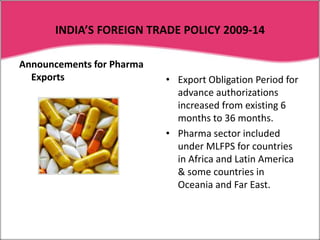 To balance capital investments for removing bottlenecks from the path of development of infrastructure for export production & easy transport. INDIA’S FOREIGN TRADE POLICY 2009-14The Union Commerce Ministry, Government of India announces the integrated FTP in every five year. This is also called EXIM policy. This policy is updated every year with some modifications and new schemes. New schemes come into effect on the first day of financial year i.e. April 1, every year. The Foreign trade Policy which was announced on August 28, 2009 is an integrated policy for the period 2009-14.