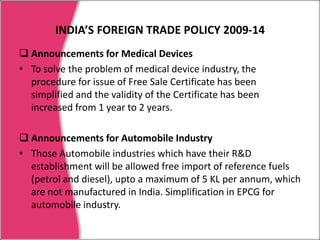 INDIA’S FOREIGN TRADE POLICY 2009-145. Market Linked Focus Product Scheme (MLFPS) expanded by inclusion of products like pharmaceuticals, textile fabrics, rubber products, glass products, auto components, motor cars, bicycle and its parts.etc. (However , benefits to these products will be provided, if exports are made to 13 identified markets (Algeria, Egypt, Kenya, Nigeria, South Africa, Tanzania, Brazil, Mexico, Ukraine, Vietnam, Cambodia, Australia and New Zealand). 6. Focus Product Scheme benefit extended for export of ‘green products 'and some products from the North East. 7. A common simplified application form has been introduced to apply for the benefits under FPS, FMS, MLFPS and VKGUY. 