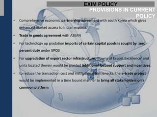 EXIM POLICY
                                               PROVISIONS IN CURRENT
                                                               POLICY
•   Comprehensive economic partnership agreement with south Korea which gives
    enhanced market access to Indian exports.

•   Trade in goods agreement with ASEAN

•   For technology up gradation imports of certain capital goods is sought by zero
    percent duty under EPCG

•   For upgradation of export sector infrastructure, ‘Towns of Export Excellence’ and
    units located therein would be granted additional focused support and incentives.

•   to reduce the transaction cost and institutional bottlenecks, the e-trade project
    would be implemented in a time bound manner to bring all stake holders on a
    common platform
 