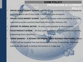 EXIM POLICY
                                                PROVISIONS IN CURRENT
                                                                POLICY
•   SPECIAL BONUS BENEFIT SCHEME : provide special assistance to certain products for
    6 months where rate of duty credit is 1% of FOB value of exports

•   SPECIAL FOCUS MARKET SCHEME : additional 1% duty credit provided for products
    exported to certain countries listed here( Africa ,Latin America, CIS)

•   SUPPORT TO APPARAL SECTOR : 2% duty credit available to these products

•   FOCUS PRODUCT SCHEME : 2% duty credit is available to certain chemicals, textiles,
    engineering items, electronics.

•   'NIRYAT BANDHU' - A SCHEME FOR INTERNATIONAL BUSINESS MENTORING: officers
    of DGFT will be investing Time and Knowledge primarily to mentor the interested
    individuals who want to conduct the business in a legal way
 