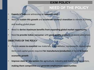 EXIM POLICY
                                           NEED OF THE POLICY
•   Exports in India are witnessing an upward trend

•   Need to sustain this growth and accelerate country's transition to vibrant economy

    and leading global player

•   Need to derive maximum benefits from expanding global market opportunity

•   Need to provide Indian consumer with good quality products at reasonable prices

OBJECTIVES OF THE POLICY

•   Provide access to essential raw materials, intermediates, components, consumable

    items and capital goods required for manufacture/production of items to boost

    economic growth

•   Improve state of key sectors like agriculture, industry and manufacturing sectors,

    making them competitive and generate employment opportunities
 