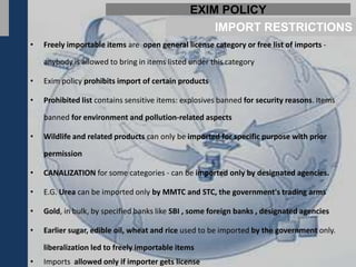 EXIM POLICY
                                                   IMPORT RESTRICTIONS
•   Freely importable items are open general license category or free list of imports -

    anybody is allowed to bring in items listed under this category

•   Exim policy prohibits import of certain products

•   Prohibited list contains sensitive items: explosives banned for security reasons. Items

    banned for environment and pollution-related aspects

•   Wildlife and related products can only be imported for specific purpose with prior

    permission

•   CANALIZATION for some categories - can be imported only by designated agencies.

•   E.G. Urea can be imported only by MMTC and STC, the government's trading arms

•   Gold, in bulk, by specified banks like SBI , some foreign banks , designated agencies

•   Earlier sugar, edible oil, wheat and rice used to be imported by the government only.

    liberalization led to freely importable items
•   Imports allowed only if importer gets license
 