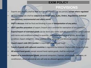EXIM POLICY
                                                            PROVISIONS
•   Exports and Imports shall be free and can be imported by any person, except where regulated

•   All imported goods shall be subject to domestic Laws, Rules, Orders, Regulations, technical
    specifications, environmental and safety norms

•   DGFT’s decision shall be final and binding in case of interpretation of any policy

•   DGFT specifies procedure of export /import and is entitled for exemption of any provision

•   Export/import of restricted goods can be done only under authorization valid for certain period
    with terms and conditions related to quantity , description and value of goods; actual user
    condition; Export obligation; Value addition to be achieved; and Minimum export / import price

•   Import-export code (IEC) number is required for any foreign trade

•   Transit of goods with adjacent countries is regulated by bilateral treatise with those countries

•   All second hand goods, except second hand capital goods, shall be restricted

•   Import of re manufactured goods ,personal computers / laptops, photocopier machines, air
    conditioners, diesel generating sets will only be allowed against a licence
 
