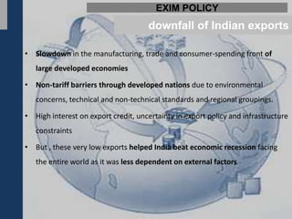 EXIM POLICY
                                      downfall of Indian exports

• Slowdown in the manufacturing, trade and consumer-spending front of
   large developed economies

• Non-tariff barriers through developed nations due to environmental
   concerns, technical and non-technical standards and regional groupings.

• High interest on export credit, uncertainty in export policy and infrastructure
   constraints

• But , these very low exports helped India beat economic recession facing
   the entire world as it was less dependent on external factors
 