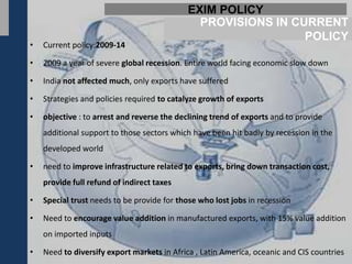 EXIM POLICY
                                              PROVISIONS IN CURRENT
                                                              POLICY
•   Current policy:2009-14

•   2009 a year of severe global recession. Entire world facing economic slow down

•   India not affected much, only exports have suffered

•   Strategies and policies required to catalyze growth of exports

•   objective : to arrest and reverse the declining trend of exports and to provide
    additional support to those sectors which have been hit badly by recession in the
    developed world

•   need to improve infrastructure related to exports, bring down transaction cost,
    provide full refund of indirect taxes

•   Special trust needs to be provide for those who lost jobs in recession

•   Need to encourage value addition in manufactured exports, with 15% value addition
    on imported inputs

•   Need to diversify export markets in Africa , Latin America, oceanic and CIS countries
 