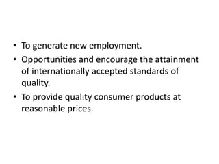 • To generate new employment.
• Opportunities and encourage the attainment
of internationally accepted standards of
quality.
• To provide quality consumer products at
reasonable prices.
 