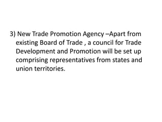 3) New Trade Promotion Agency –Apart from
existing Board of Trade , a council for Trade
Development and Promotion will be set up
comprising representatives from states and
union territories.
 