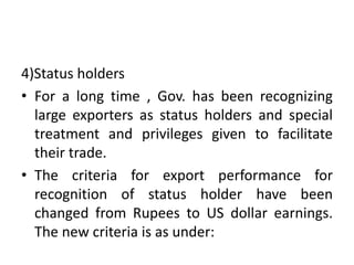 4)Status holders
• For a long time , Gov. has been recognizing
large exporters as status holders and special
treatment and privileges given to facilitate
their trade.
• The criteria for export performance for
recognition of status holder have been
changed from Rupees to US dollar earnings.
The new criteria is as under:
 
