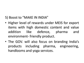 5) Boost to “MAKE IN INDIA”
• Higher level of rewards under MEIS for export
items with high domestic content and value
addition like defence, pharma and
environment- friendly product.
• The GOV. will also focus on branding India’s
products including pharma, engineering,
handlooms and yoga services.
 