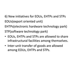 6) New initiatives for EOUs, EHTPs and STPs
EOUs(export oriented unit)
EHTPs(electronic hardware technology park)
STP(software technology park)
• EOUs, EHTPs and STPs are allowed to share
infrastructural facilities among themselves.
• Inter-unit transfer of goods are allowed
among EOUs, EHTPs and STPs.
 