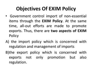 Objectives Of EXIM Policy
• Government control import of non-essential
items through the EXIM Policy. At the same
time, all-out efforts are made to promote
exports. Thus, there are two aspects of EXIM
Policy
A) the import policy which is concerned with
regulation and management of imports
B)the export policy which is concerned with
exports not only promotion but also
regulation.
 