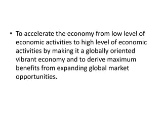 • To accelerate the economy from low level of
economic activities to high level of economic
activities by making it a globally oriented
vibrant economy and to derive maximum
benefits from expanding global market
opportunities.
 