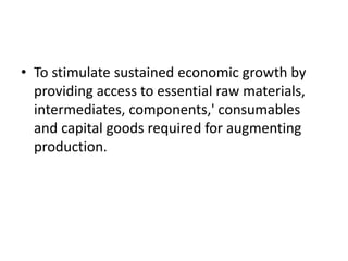 • To stimulate sustained economic growth by
providing access to essential raw materials,
intermediates, components,' consumables
and capital goods required for augmenting
production.
 