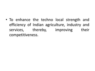 • To enhance the techno local strength and
efficiency of Indian agriculture, industry and
services, thereby, improving their
competitiveness.
 