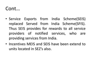 Cont…
• Service Exports from India Scheme(SEIS)
replaced Served from India Scheme(SFIS).
Thus SEIS provides for rewards to all service
providers of notified services, who are
providing services from India.
• Incentives MEIS and SEIS have been extend to
units located in SEZ’s also.
 