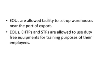 • EOUs are allowed facility to set up warehouses
near the port of export.
• EOUs, EHTPs and STPs are allowed to use duty
free equipments for training purposes of their
employees.
 