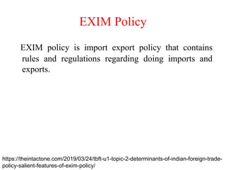 EXIM Policy
EXIM policy is import export policy that contains
rules and regulations regarding doing imports and
exports.
https://theintactone.com/2019/03/24/tbft-u1-topic-2-determinants-of-indian-foreign-trade-
policy-salient-features-of-exim-policy/
 