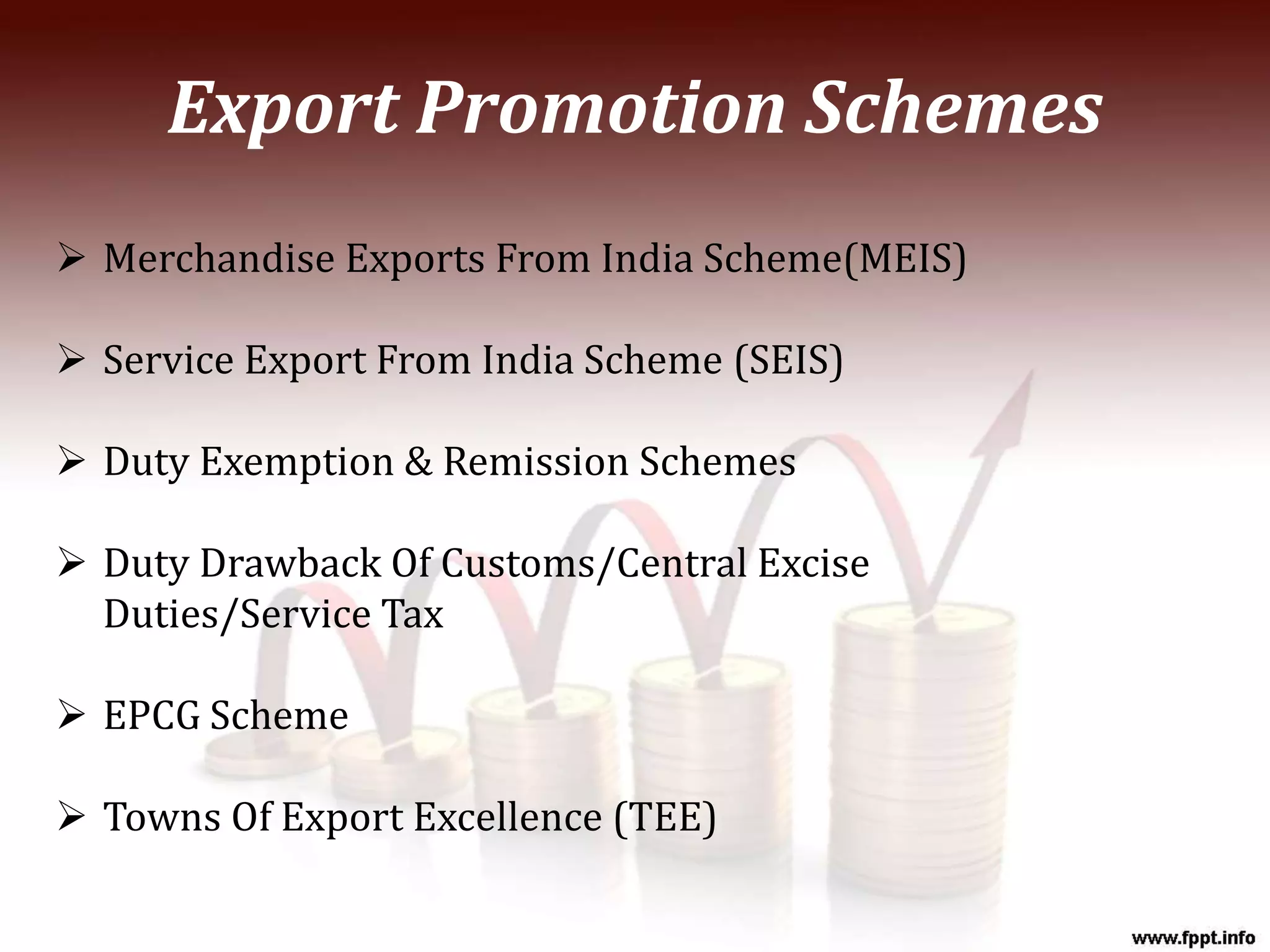  Merchandise Exports From India Scheme(MEIS)
 Service Export From India Scheme (SEIS)
 Duty Exemption & Remission Schemes
 Duty Drawback Of Customs/Central Excise
Duties/Service Tax
 EPCG Scheme
 Towns Of Export Excellence (TEE)
Export Promotion Schemes
 