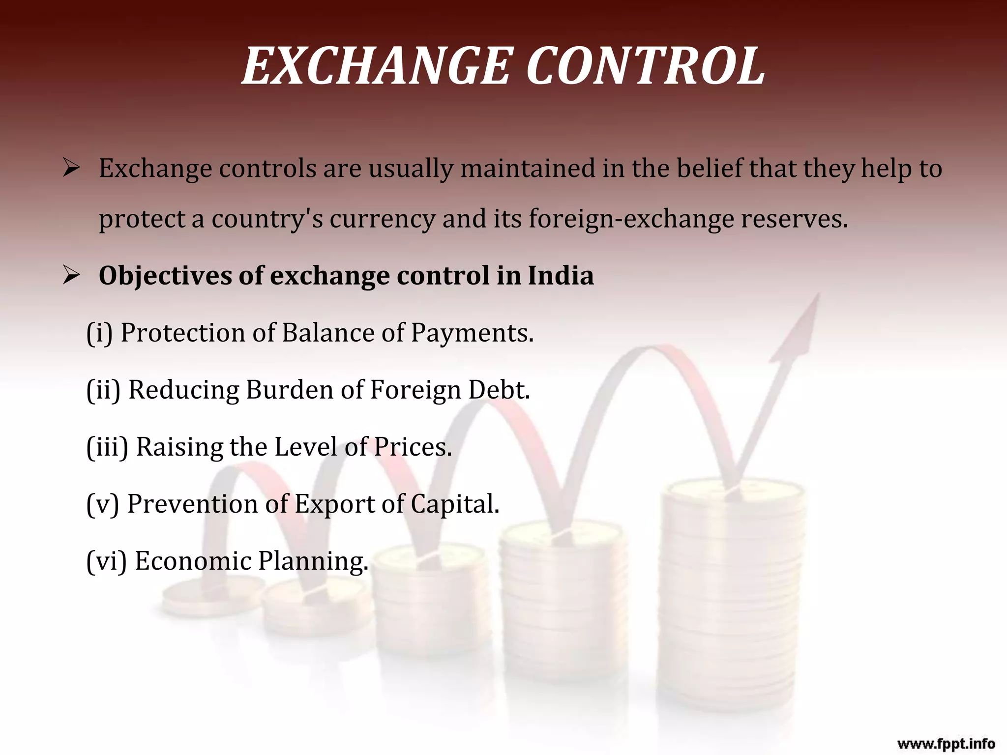 EXCHANGE CONTROL
 Exchange controls are usually maintained in the belief that they help to
protect a country's currency and its foreign-exchange reserves.
 Objectives of exchange control in India
(i) Protection of Balance of Payments.
(ii) Reducing Burden of Foreign Debt.
(iii) Raising the Level of Prices.
(v) Prevention of Export of Capital.
(vi) Economic Planning.
 