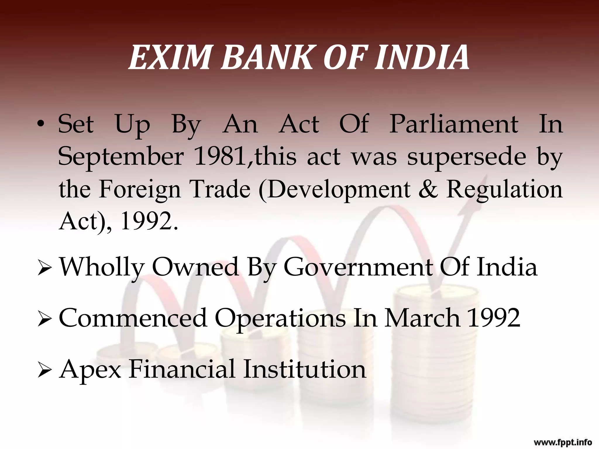 EXIM BANK OF INDIA
• Set Up By An Act Of Parliament In
September 1981,this act was supersede by
the Foreign Trade (Development & Regulation
Act), 1992.
 Wholly Owned By Government Of India
 Commenced Operations In March 1992
 Apex Financial Institution
 