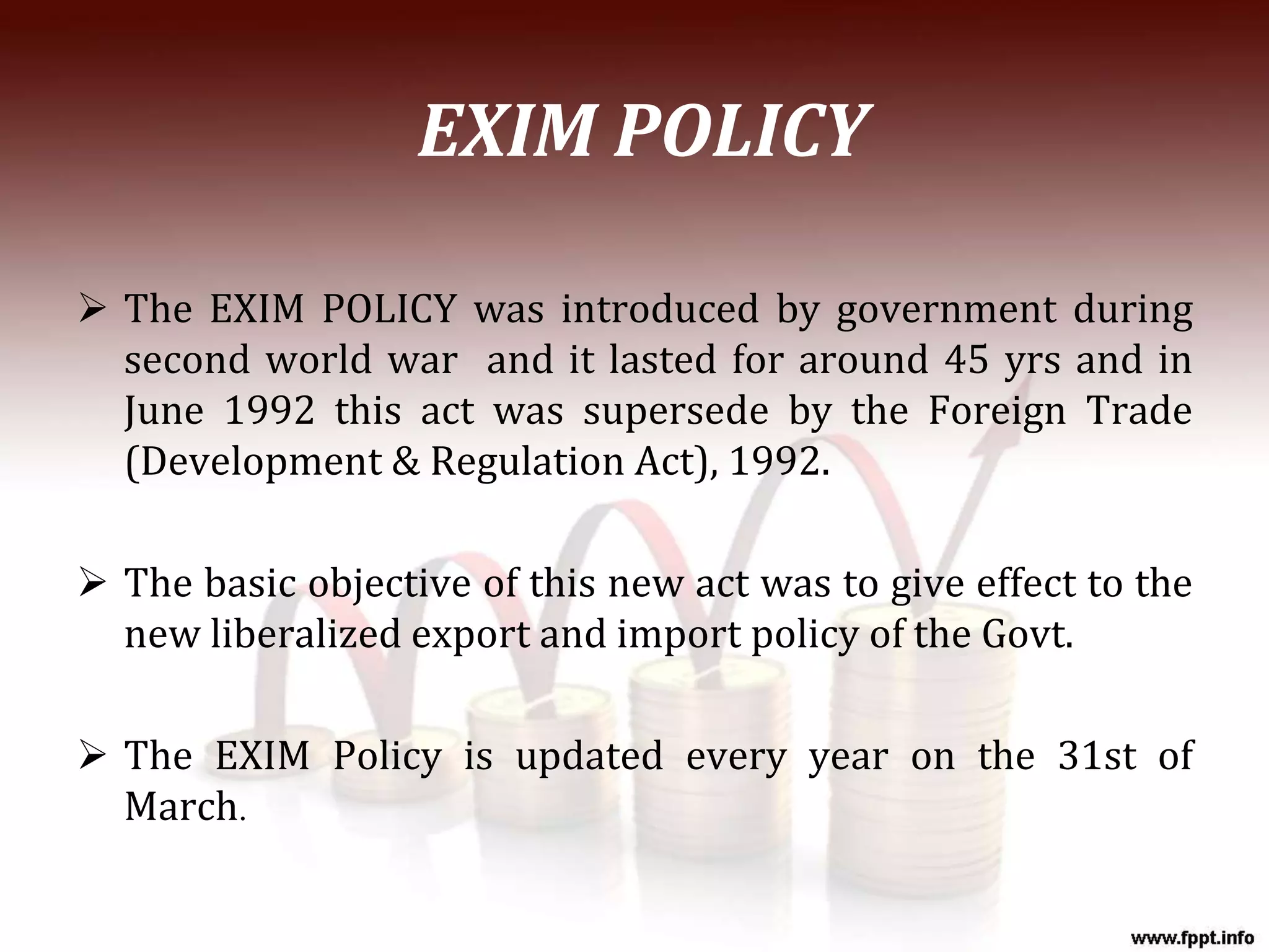 EXIM POLICY
 The EXIM POLICY was introduced by government during
second world war and it lasted for around 45 yrs and in
June 1992 this act was supersede by the Foreign Trade
(Development & Regulation Act), 1992.
 The basic objective of this new act was to give effect to the
new liberalized export and import policy of the Govt.
 The EXIM Policy is updated every year on the 31st of
March.
 