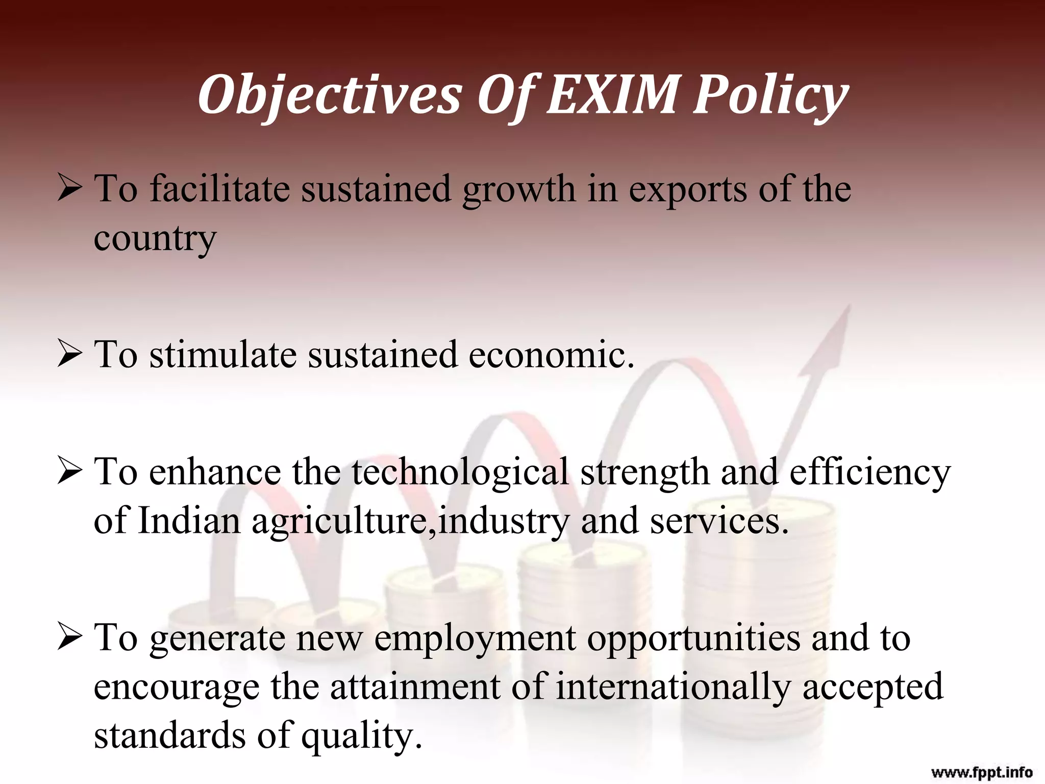 Objectives Of EXIM Policy
 To facilitate sustained growth in exports of the
country
 To stimulate sustained economic.
 To enhance the technological strength and efficiency
of Indian agriculture,industry and services.
 To generate new employment opportunities and to
encourage the attainment of internationally accepted
standards of quality.
 