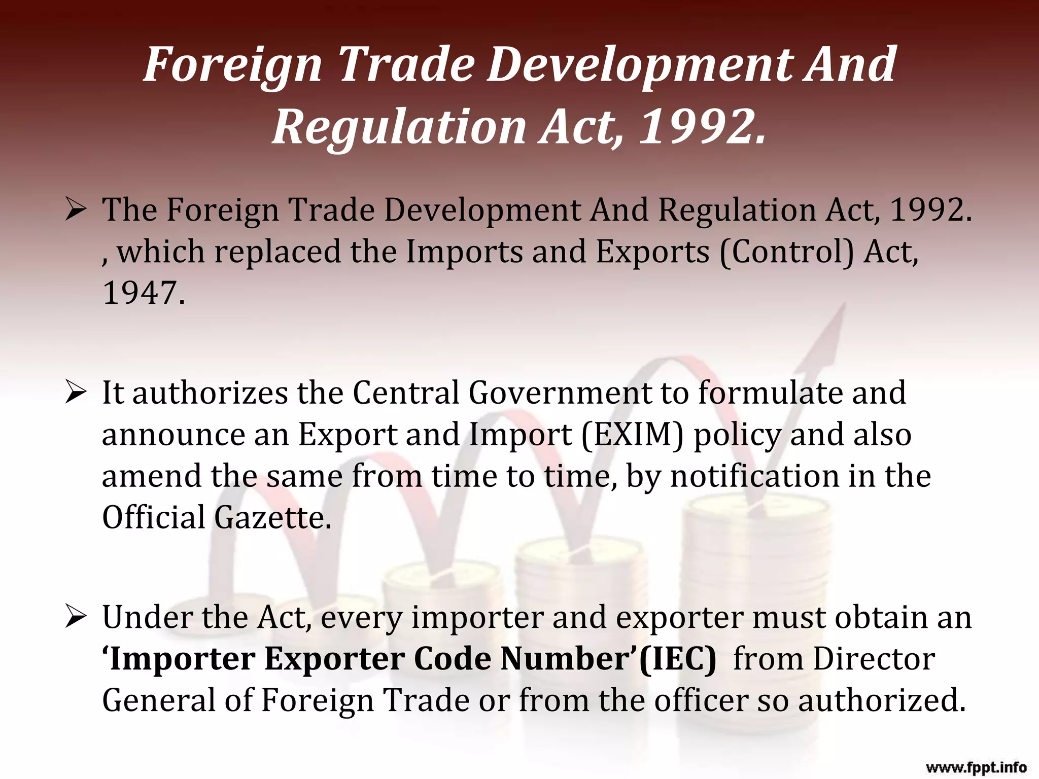 Foreign Trade Development And
Regulation Act, 1992.
 The Foreign Trade Development And Regulation Act, 1992.
, which replaced the Imports and Exports (Control) Act,
1947.
 It authorizes the Central Government to formulate and
announce an Export and Import (EXIM) policy and also
amend the same from time to time, by notification in the
Official Gazette.
 Under the Act, every importer and exporter must obtain an
‘Importer Exporter Code Number’(IEC) from Director
General of Foreign Trade or from the officer so authorized.
 