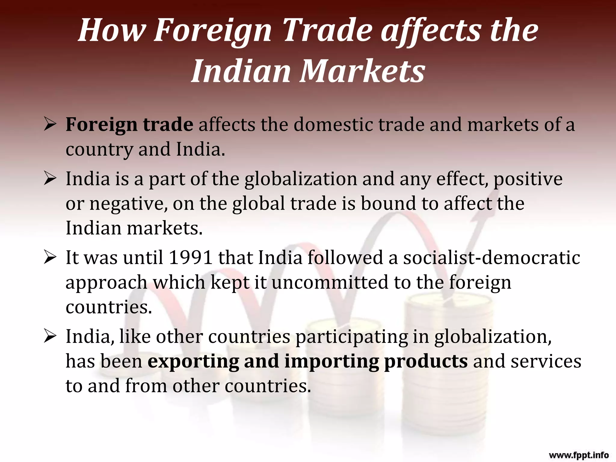How Foreign Trade affects the
Indian Markets
 Foreign trade affects the domestic trade and markets of a
country and India.
 India is a part of the globalization and any effect, positive
or negative, on the global trade is bound to affect the
Indian markets.
 It was until 1991 that India followed a socialist-democratic
approach which kept it uncommitted to the foreign
countries.
 India, like other countries participating in globalization,
has been exporting and importing products and services
to and from other countries.
 
