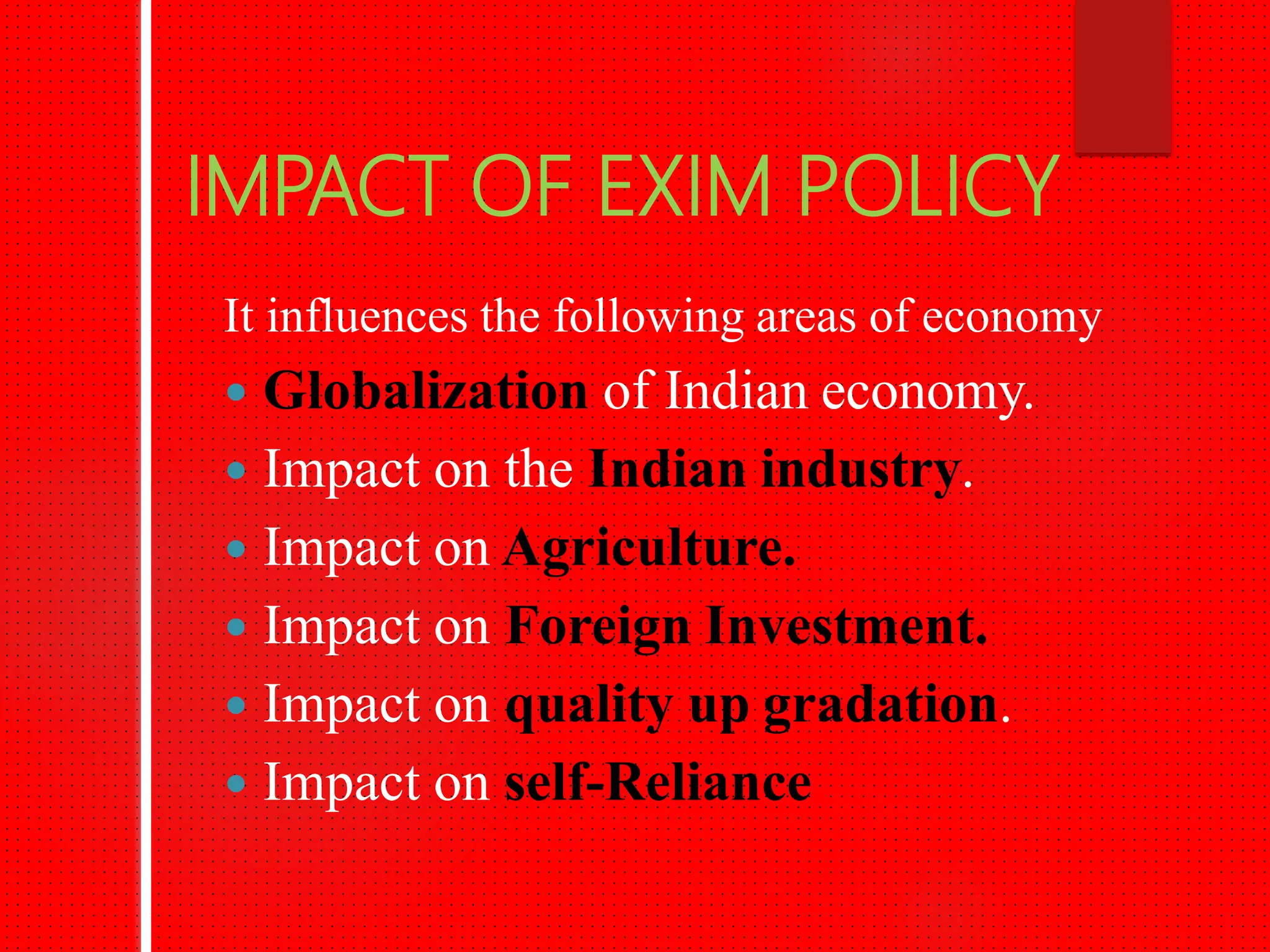 IMPACT OF EXIM POLICY
It influences the following areas of economy
Globalization of Indian economy.
Impact on the Indian industry.
Impact on Agriculture.
Impact on Foreign Investment.
Impact on quality up gradation.
Impact on self-Reliance.