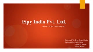iSpy India Pvt. Ltd.
(ELECTRONIC INSURANCE)
Submitted To: Prof. Swati Shukla
Submitted By: Jatin Mittal
Anugreh Kumar
Ishan Bhasin
 