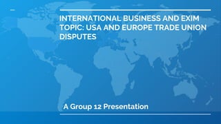INTERNATIONAL BUSINESS AND EXIM
TOPIC: USA AND EUROPE TRADE UNION
DISPUTES
A Group 12 Presentation
 