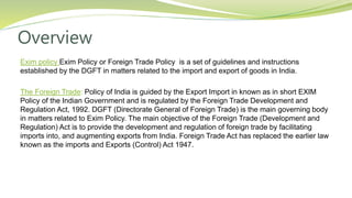 Overview
Exim policy Exim Policy or Foreign Trade Policy is a set of guidelines and instructions
established by the DGFT in matters related to the import and export of goods in India.
The Foreign Trade: Policy of India is guided by the Export Import in known as in short EXIM
Policy of the Indian Government and is regulated by the Foreign Trade Development and
Regulation Act, 1992. DGFT (Directorate General of Foreign Trade) is the main governing body
in matters related to Exim Policy. The main objective of the Foreign Trade (Development and
Regulation) Act is to provide the development and regulation of foreign trade by facilitating
imports into, and augmenting exports from India. Foreign Trade Act has replaced the earlier law
known as the imports and Exports (Control) Act 1947.
 