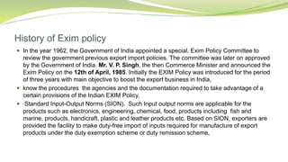 History of Exim policy
 In the year 1962, the Government of India appointed a special, Exim Policy Committee to
review the government previous export import policies. The committee was later on approved
by the Government of India. Mr. V. P. Singh, the then Commerce Minister and announced the
Exim Policy on the 12th of April, 1985. Initially the EXIM Policy was introduced for the period
of three years with main objective to boost the export business in India,
 know the procedures the agencies and the documentation required to take advantage of a
certain provisions of the Indian EXIM Policy,
 Standard Input-Output Norms (SION). Such Input output norms are applicable for the
products such as electronics, engineering, chemical, food, products including fish and
marine, products, handicraft, plastic and leather products etc. Based on SION, exporters are
provided the facility to make duty-free import of inputs required for manufacture of export
products under the duty exemption scheme or duty remission scheme,
 