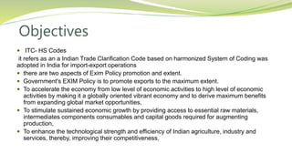 Objectives
 ITC- HS Codes
it refers as an a Indian Trade Clarification Code based on harmonized System of Coding was
adopted in India for import-export operations
 there are two aspects of Exim Policy promotion and extent.
 Government's EXIM Policy is to promote exports to the maximum extent.
 To accelerate the economy from low level of economic activities to high level of economic
activities by making it a globally oriented vibrant economy and to derive maximum benefits
from expanding global market opportunities,
 To stimulate sustained economic growth by providing access to essential raw materials,
intermediates components consumables and capital goods required for augmenting
production,
 To enhance the technological strength and efficiency of Indian agriculture, industry and
services, thereby, improving their competitiveness,
 
