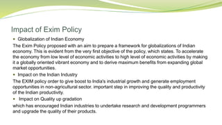 Impact of Exim Policy
 Globalization of Indian Economy
The Exim Policy proposed with an aim to prepare a framework for globalizations of Indian
economy. This is evident from the very first objective of the policy, which states. To accelerate
the economy from low level of economic activities to high level of economic activities by making
it a globally oriented vibrant economy and to derive maximum benefits from expanding global
market opportunities.
 Impact on the Indian Industry
The EXIM policy order to give boost to India's industrial growth and generate employment
opportunities in non-agricultural sector. important step in improving the quality and productivity
of the Indian productivity.
 Impact on Quality up gradation
which has encouraged Indian industries to undertake research and development programmers
and upgrade the quality of their products.
 