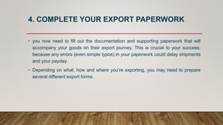 4. COMPLETE YOUR EXPORT PAPERWORK
• you now need to fill out the documentation and supporting paperwork that will
accompany your goods on their export journey. This is crucial to your success,
because any errors (even simple typos) in your paperwork could delay shipments
and your payday.
• Depending on what, how and where you’re exporting, you may need to prepare
several different export forms.
 