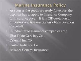 







As soon as the goods are ready for export the
exporter has to apply to Insurance Company
for Insurance cover. If it is CIF quotation or
importers wants the exporters obtain cover on
his behalf.
In India Cargo Insurance companies are ;
Iffco Tokio Gen. Ins. Co.
Oriental Ins. Co.
United India Ins. Co.
Reliance General Insurance

 