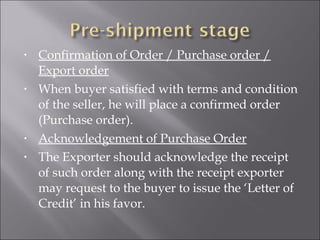 •

•

•
•

Confirmation of Order / Purchase order /
Export order
When buyer satisfied with terms and condition
of the seller, he will place a confirmed order
(Purchase order).
Acknowledgement of Purchase Order
The Exporter should acknowledge the receipt
of such order along with the receipt exporter
may request to the buyer to issue the ‘Letter of
Credit’ in his favor.

 