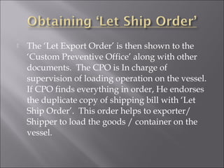 

The ‘Let Export Order’ is then shown to the
‘Custom Preventive Office’ along with other
documents. The CPO is In charge of
supervision of loading operation on the vessel.
If CPO finds everything in order, He endorses
the duplicate copy of shipping bill with ‘Let
Ship Order’. This order helps to exporter/
Shipper to load the goods / container on the
vessel.

 