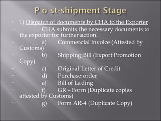 •
•
•
•
•
•
•
•
•

1) Dispatch of documents by CHA to the Exporter
CHA submits the necessary documents to
the exporter for further action.
a)
Commercial Invoice (Attested by
Customs)
b)
Shipping Bill (Export Promotion
Copy)
c)
Original Letter of Credit
d)
Purchase order
e)
Bill of Lading
f)
GR – Form (Duplicate copies
attested by Customs)
g)
Form AR-4 (Duplicate Copy)

 