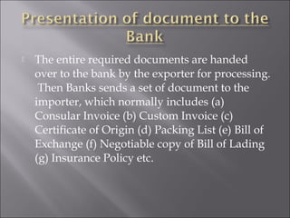 

The entire required documents are handed
over to the bank by the exporter for processing.
Then Banks sends a set of document to the
importer, which normally includes (a)
Consular Invoice (b) Custom Invoice (c)
Certificate of Origin (d) Packing List (e) Bill of
Exchange (f) Negotiable copy of Bill of Lading
(g) Insurance Policy etc.

 