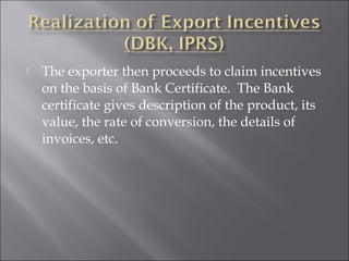 

The exporter then proceeds to claim incentives
on the basis of Bank Certificate. The Bank
certificate gives description of the product, its
value, the rate of conversion, the details of
invoices, etc.

 