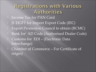







Income Tax for PAN Card
Jt. DGFT for Import Export Code (IEC)
Export Promotion Council to obtain (RCMC)
Bank for’ AD Code (Authorised Dealer Code)
Customs for EDI – (Electronic Data
Interchange)
Chamber of Commerce – For Certificate of
origin)

 